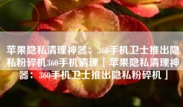 苹果隐私清理神器：360手机卫士推出隐私粉碎机360手机清理「苹果隐私清理神器：360手机卫士推出隐私粉碎机」