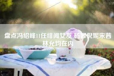 盘点冯绍峰11任绯闻女友 杨幂倪妮宋茜林允均在内