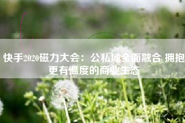 快手2020磁力大会：公私域全面融合 拥抱更有温度的商业生态